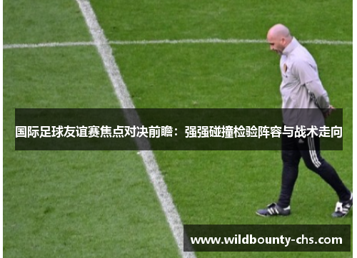 国际足球友谊赛焦点对决前瞻:强强碰撞检验阵容与战术走向 国际足球友谊赛焦点对决前瞻:强强碰撞检验阵容与战术走向