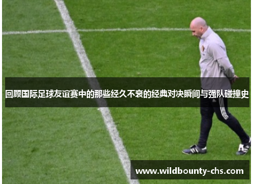 回顾国际足球友谊赛中的那些经久不衰的经典对决瞬间与强队碰撞史