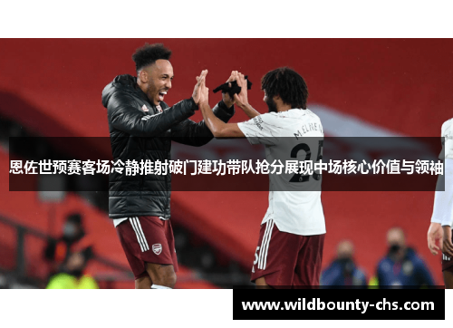 恩佐世预赛客场冷静推射破门建功带队抢分展现中场核心价值与领袖