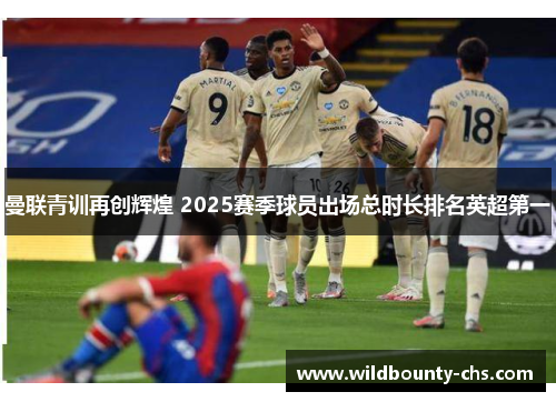 曼联青训再创辉煌 2025赛季球员出场总时长排名英超第一 曼联青训再创辉煌 2025赛季球员出场总时长排名英超第一