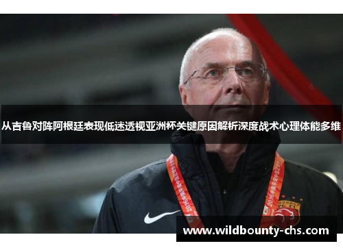 从吉鲁对阵阿根廷表现低迷透视亚洲杯关键原因解析深度战术心理体能多维