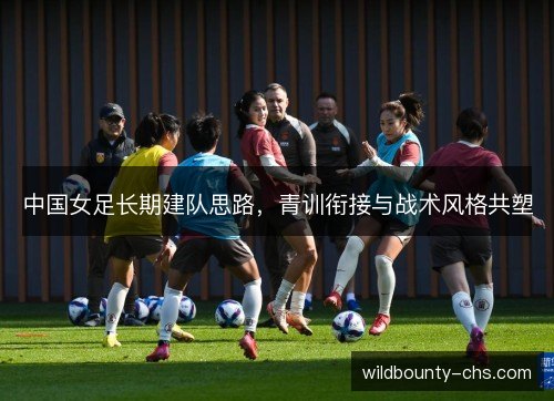 中国女足长期建队思路，青训衔接与战术风格共塑